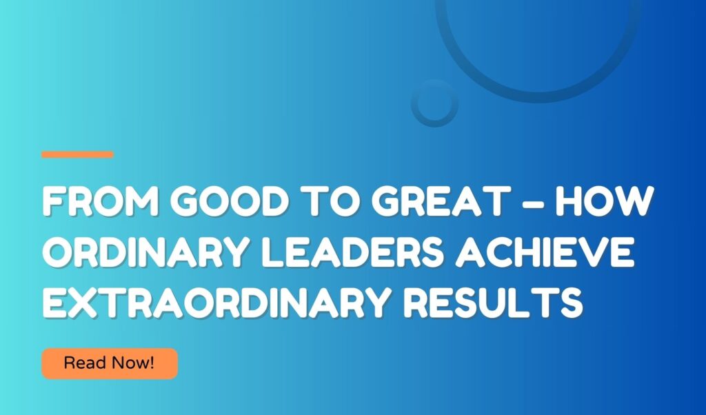 From Good to Great – How Ordinary Leaders Achieve Extraordinary Results